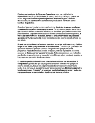 19	
Existen muchos tipos de Sistemas Operativos, cuya complejidad varía
dependiendo de qué tipo de funciones proveen, y en qué tipo de equipo puede ser
usado. Algunos sistemas operativo permiten administrar gran cantidad
de usuarios, en cambio otros controlan dispositivos de hardware como
bombas de petróleo.
Cuando el sistema operativo comienza a funcionar, inicia los procesos que luego
va a necesitar para funcionar correctamente. Esos procesos pueden ser archivos
que necesitan ser frecuentemente actualizados, o archivos que procesan datos útiles
para el sistema. Es posible tener acceso a distintos procesos del sistema operativo, a
través del administrador de tareas, donde se encuentran todos los procesos
que están en funcionamiento desde la inicialización del sistema operativo hasta su
uso actual.
Una de las atribuciones del sistema operativo es cargar en la memoria y facilitar
la ejecución de los programas que el usuario utiliza. Cuando un programa está en
ejecución, el sistema operativo continúa trabajando. Por ejemplo, muchos
programas necesitan realizar acceso al teclado, vídeo e impresora, así como
accesos al disco para leer y grabar archivos. Todos esos accesos son realizados
por el sistema operativo, que se encuentra todo el tiempo activo, prestando servicios a
los programas que están siendo ejecutados.
El sistema operativo también hace una adminstración de los recursos de la
computadora, para evitar que los programas entren en conflicto. Por ejemplo, el
sistema operativo evita que dos programas accedan simultáneamente al mismo
sector de la memoria, lo que podría causar grandes problemas. El sistema operativo
funciona como un "maestro", procurando que todos los programas y todos los
componentes de la computadora funcionen de forma armónica.
 