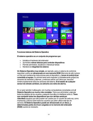 20	
Funciones básicas del Sistema Operativo
El sistema operativo es un conjunto de programas que:
• Inicializa el hardware del ordenador
• Suministra rutinas básicas para controlar dispositivos
• Permite administrar, escalonar e interactuar tareas
• Mantiene la integridad de sistema
Un Sistema Operativo muy simple, por ejemplo, para un sistema de control de
seguridad, podría ser almacenado en una memoria ROM (Memoria de sólo Lectura:
un chip que mantiene las instrucciones para el dispositivo), y tomar el control al ser
conectado al equipo. Su primera tarea sería reajustar (y probablemente probar) los
sensores de hardware y alarmas, y entonces activar una rutina que “escucha”
ininterrumpidamente todos los sensores del sistema. Si el estado de cualquier
sensor de entrada cambiara, se activaría una rutina de alarma.
En un gran servidor multiusuario, con muchas computadoras conectadas a él, el
Sistema Operativo es mucho más complejo. Tiene que administrar y ejecutar
todos los pedidos de los usuarios y asegurar que ellos no interfieran entre sí. Tiene
que compartir todos los dispositivos que son del tipo serial por
naturaleza (equipos que sólo pueden ser usados por un usuario de cada vez, como
impresoras y discos) entre todos los usuarios que piden utilizar este tipo de
servicios. El Sistema Operativo puede ser almacenado en un disco, y
determinadas partes de él son cargadas en la memoria del ordenador
(RAM) cuando es necesario.
 