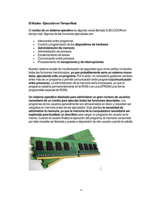 22	
El Núcleo - Ejecución en Tiempo-Real
El núcleo de un sistema operativo es algunas veces llamado EJECUCION en
tiempo real. Algunas de las funciones ejecutadas son:
• Intercambio entre programas
• Control y programación de los dispositivos de hardware
• Administración de memoria
• Administración de procesos
• Escalonamiento de tareas
• Comunicación entre procesos
• Procesamiento de excepciones y de interrupciones
Nuestro sistema simple de monitorización de seguridad (que vimos arriba) no tendría
todas las funciones mencionadas, ya que probablemente sería un sistema mono-
tarea, ejecutando sólo un programa. Por lo tanto, no necesitaría gestionar cambios
entre más de un programa o permitir comunicación entre programas(comunicación
entre procesos). La administración de la memoria sería innecesaria, ya que el
programa residiría permanentemente en la ROM o en una EPROM (una forma
programable especial de ROM).
Un sistema operativo diseñado para administrar un gran número de usuarios
necesitaría de un núcleo para ejecutar todas las funciones descriptas. Los
programas de los usuarios generalmente son almacenados en disco y necesitan ser
cargados en memoria antes de ser ejecutados. Esto plantea la necesidad de
administrar la memoria, ya que la memoria de la computadora necesitaría ser
explorada para localizar un área libre para cargar un programa de usuario en la
misma. Cuando el usuario finaliza la ejecución del programa, la memoria consumida
por éste necesita ser liberada y puesta a disposición de otro usuario cuando la solicite.
 