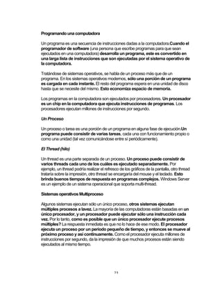 23	
Programando una computadora
Un programa es una secuencia de instrucciones dadas a la computadora.Cuando el
programador de software (una persona que escribe programas para que sean
ejecutados en una computadora) desarrolla un programa, este es convertido en
una larga lista de instrucciones que son ejecutadas por el sistema operativo de
la computadora.
Tratándose de sistemas operativos, se habla de un proceso más que de un
programa. En los sistemas operativos modernos, sólo una porción de un programa
es cargada en cada instante. El resto del programa espera en una unidad de disco
hasta que se necesite del mismo. Esto economiza espacio de memoria.
Los programas en la computadora son ejecutados por procesadores. Un procesador
es un chip en la computadora que ejecuta instrucciones de programas. Los
procesadores ejecutan millones de instrucciones por segundo.
Un Proceso
Un proceso o tarea es una porción de un programa en alguna fase de ejecución.Un
programa puede consistir de varias tareas, cada una con funcionamiento propio o
como una unidad (tal vez comunicándose entre sí periódicamente).
El Thread (hilo)
Un thread es una parte separada de un proceso. Un proceso puede consistir de
varios threads cada uno de los cuáles es ejecutado separadamente. Por
ejemplo, un thread podría realizar el refresco de los gráficos de la pantalla, otro thread
trataría sobre la impresión, otro thread se encargaría del mouse y el teclado. Esto
brinda buenos tiempos de respuesta en programas complejos. Windows Server
es un ejemplo de un sistema operacional que soporta multi-thread.
Sistemas operativos Multiproceso
Algunos sistemas ejecutan sólo un único proceso, otros sistemas ejecutan
múltiples procesos a lavez. La mayoría de las computadoras están basadas en un
único procesador, y un procesador puede ejecutar sólo una instrucción cada
vez. Por lo tanto, como es posible que un único procesador ejecute procesos
múltiples? La respuesta inmediata es que no lo hace de ese modo. El procesador
ejecuta un proceso por un periodo pequeño de tiempo, y entonces se mueve al
próximo proceso y así continuamente. Como el procesador ejecuta millones de
instrucciones por segundo, da la impresión de que muchos procesos están siendo
ejecutados al mismo tiempo.
 