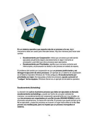 24	
En un sistema operativo que soporta más de un proceso a la vez, algún
mecanismo debe ser usado para intercalar tareas. Hay dos maneras para hacer este
cambio:
• Escalonamiento por Cooperación: indica que una tarea que está siendo
ejecutada actualmente dejará voluntariamente en algún momento el
procesador y permitirá que otros procesos sean ejecutados.
• Escalonamiento por Prioridades: significa que una tarea corriente será
interrumpida y el procesador se dedica a otro proceso en estado de espera.
El problema del cambio por cooperación es que un proceso podría tardar y así
denegar la ejecución de otros procesos. Un ejemplo de un sistema de cooperación
es el Sistema Operativo Windows de 16 bits (antiguos). El escalonamiento por
prioridades es mejor. Da respuestas a todos los procesos yayuda a prevenir el
“cuelgue” de los equipos. Windows Server es un ejemplo de tal sistema operativo.
Escalonamiento (Scheduling)
La decisión de cuál es el próximo proceso que debe ser ejecutado es llamado
escalonamiento (scheduling), y puede ser hecho de una gran variedad de
maneras. Los escalonamientos por cooperación generalmente son muy simples, ya
que los procesos son organizados en una fila circular (ROUND ROBIN).Cuando
el proceso actual termina, va hacia el fin de la fila. El proceso que queda primero en la
fila es ejecutado, y todos los procesos se mueven un lugar hacia arriba en la fila. Eso
provee una medida justa, pero no impide que un proceso monopolice el
sistema.
 