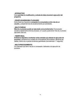 26	
- INTERACTIVO
Estos permiten la modificación y entrada de datos durante la ejecución del
programa.
- EQUIPO-SHARING/MULTI-USUARIO
Estos Sistemas Operativos comparten la computadora entre más de un
usuario, y adopta técnicas de escalonamiento por prioridades.
- MULTI-TAREAS
Más de un proceso puede ser ejecutado concurrentemente. El procesador
escalona rápidamente entre los procesos. Un usuario puede tener más de un proceso
ejecutado cada vez.
- TIEMPO REAL
El Sistema Operativo monitoriza varias entradas que afectan la ejecución de
procesos, cambiando los modelos de computadoras del ambiente, afectando las
salidas, dentro de un periodo de tiempo garantizado (normalmente < 1 segundo).
- MULTI-PROCESAMIENTO
Un ordenador que tiene más de un procesador, dedicados a la ejecución de
procesos.
 
