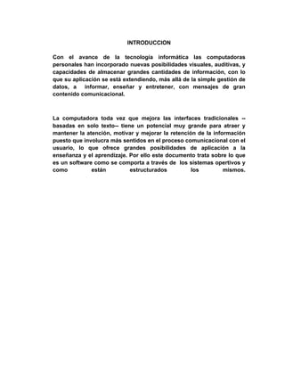 INTRODUCCION
Con el avance de la tecnología informática las computadoras
personales han incorporado nuevas posibilidades visuales, auditivas, y
capacidades de almacenar grandes cantidades de información, con lo
que su aplicación se está extendiendo, más allá de la simple gestión de
datos, a informar, enseñar y entretener, con mensajes de gran
contenido comunicacional.
La computadora toda vez que mejora las interfaces tradicionales --
basadas en solo texto-- tiene un potencial muy grande para atraer y
mantener la atención, motivar y mejorar la retención de la información
puesto que involucra más sentidos en el proceso comunicacional con el
usuario, lo que ofrece grandes posibilidades de aplicación a la
enseñanza y el aprendizaje. Por ello este documento trata sobre lo que
es un software como se comporta a través de los sistemas opertivos y
como están estructurados los mismos.
 