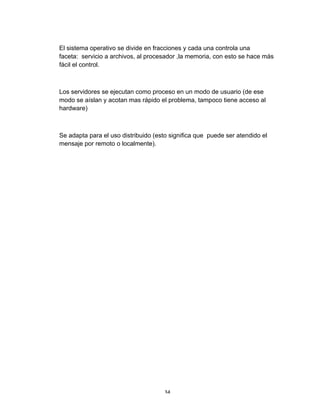 34	
El sistema operativo se divide en fracciones y cada una controla una
faceta: servicio a archivos, al procesador ,la memoria, con esto se hace más
fácil el control.
Los servidores se ejecutan como proceso en un modo de usuario (de ese
modo se aíslan y acotan mas rápido el problema, tampoco tiene acceso al
hardware)
Se adapta para el uso distribuido (esto significa que puede ser atendido el
mensaje por remoto o localmente).
 