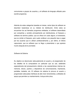 7	
comunicarse a grupos de usuarios, y el software de lenguaje utilizado para
escribir programas.
Además de estas categorías basadas en tareas, varios tipos de software se
describen basándose en su método de distribución. Entre estos se
encuentran los así llamados programas enlatados, el software desarrollado
por compañías y vendido principalmente por distribuidores, el freeware y
software de dominio público, que se ofrece sin costo alguno, el shareware,
que es similar al freeware, pero suele conllevar una pequeña tasa a pagar
por los usuarios que lo utilicen profesionalmente y, por último, el infame
vapourware, que es software que no llega a presentarse o que aparece
mucho después de lo prometido
Software de Sistema
Su objetivo es desvincular adecuadamente al usuario y al programador de
los detalles de la computadora en particular que se use, aislándolo
especialmente del procesamiento referido a las características internas de:
memoria, discos, puertos y dispositivos de comunicaciones, impresoras,
pantallas, teclados, etc. El software de sistema le procura al usuario y
programador adecuadas interfaces de alto nivel, herramientas y utilidades de
apoyo que permiten su mantenimiento. Incluye entre otros:
 