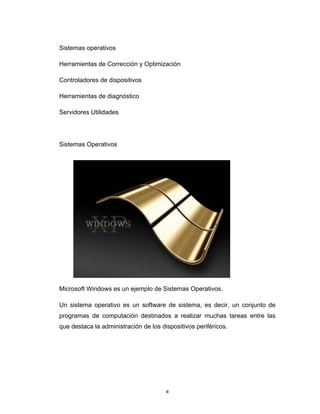 8	
Sistemas operativos
Herramientas de Corrección y Optimización
Controladores de dispositivos
Herramientas de diagnóstico
Servidores Utilidades
Sistemas Operativos
Microsoft Windows es un ejemplo de Sistemas Operativos.
Un sistema operativo es un software de sistema, es decir, un conjunto de
programas de computación destinados a realizar muchas tareas entre las
que destaca la administración de los dispositivos periféricos.
 