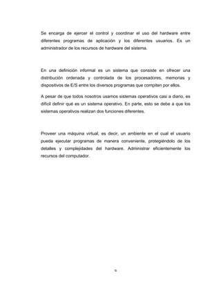 9	
Se encarga de ejercer el control y coordinar el uso del hardware entre
diferentes programas de aplicación y los diferentes usuarios. Es un
administrador de los recursos de hardware del sistema.
En una definición informal es un sistema que consiste en ofrecer una
distribución ordenada y controlada de los procesadores, memorias y
dispositivos de E/S entre los diversos programas que compiten por ellos.
A pesar de que todos nosotros usamos sistemas operativos casi a diario, es
difícil definir qué es un sistema operativo. En parte, esto se debe a que los
sistemas operativos realizan dos funciones diferentes.
Proveer una máquina virtual, es decir, un ambiente en el cual el usuario
pueda ejecutar programas de manera conveniente, protegiéndolo de los
detalles y complejidades del hardware. Administrar eficientemente los
recursos del computador.
 