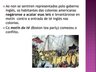  Ao non se sentiren representados polo goberno
inglés, os habitantes das colonias americanas
negáronse a acatar esas leis e levantáronse en
motín contra a entrada de té inglés nas
colonias.
 Co motín do té (Boston tea party) comezou o
conflito.
 