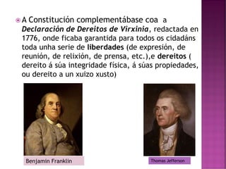  A Constitución complementábase coa a
Declaración de Dereitos de Virxinia, redactada en
1776, onde ficaba garantida para todos os cidadáns
toda unha serie de liberdades (de expresión, de
reunión, de relixión, de prensa, etc.),e dereitos (
dereito á súa integridade física, á súas propiedades,
ou dereito a un xuizo xusto)
Thomas Jefferson
Benjamin Franklin
 