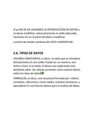SI ya NO SE HA VALIDADO LA INTRODUCCION DE DATOS y
se desea modificar, seleccionaremos la celda adecuada,
haciendo clic en la parte del dato a modificar.
La barra de estado cambiara de LISTO a MODIFICAR.

2.6. TIPOS DE DATOS
VALORES CONSTANTES, es decir, un dato que se introduce
directamente en una celda. Puede ser un número, una
fecha u hora, o un texto. Si desea una explicación más
detallada sobre los valores constates visita nuestro básico
sobre los tipos de datos .
FORMULAS, es decir, una secuencia formada por: valores
constates, referencia a otras celdas, nombres funciones, u
operadores Es una técnica básica para el análisis de datos.

 