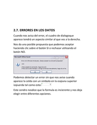 2.7. ERRORES EN LOS DATOS
Cuando nos avisa del error, el cuadro de dialogoque
aparece tendrá un aspecto similar al que ves a la derecha.
Nos da una posible propuesta que podemos aceptar
haciendo clic sobre el botón SI o rechazar utilizando el
botón NO.

Podemos detectar un error sin que nos avise cuando
aparece la celda con un simbolo en la esqiuna superior
izqiuerda tal como esto:
Este cendro nosdice que la formula es incierente y nos deja
elegir entre diferentes opciones.

 