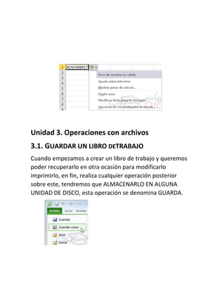 Unidad 3. Operaciones con archivos
3.1. GUARDAR UN LIBRO DETRABAJO
Cuando empezamos a crear un libro de trabajo y queremos
poder recuperarlo en otra ocasión para modificarlo
imprimirlo, en fin, realiza cualquier operación posterior
sobre este, tendremos que ALMACENARLO EN ALGUNA
UNIDAD DE DISCO, esta operación se denomina GUARDA.

 