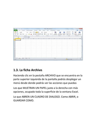 1.3. La ficha Archivo.
Haciendo clic en la pestaña ARCHIVO que se encuentra en la
parte superior izquierda de la pantalla podrás desplegar un
menú desde donde podrás ver las acciones que puedas
Los que MUETRAN UN PAPEL justo a la derecha con más
opciones, ocupado toda la superficie de la ventana Excel.
Lo que ABREN UN CUADRO DE DIALOGO. Como ABRIR, o
GUARDAR COMO.

 