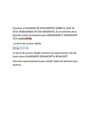 Contiene el NUMERO DE DOCUMENTO SOBRE EL QUE SE
ESTA TRABAJANDO EN ESE MOMENTO. En el extremo de la
derecha están los botones para MINIMIZAR , MAXIMIZAR
Y CERRAR
.
.La barra de acceso rápido

La barra de acceso rápido contiene las operaciones más de
Excel como GUARDAR , DESHACER o REHACER
Esta barra personalizarse para añadir todos los botones que
quieras.

 