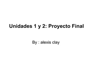 Unidades 1 y 2: Proyecto Final
By : alexis clay
 