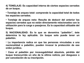 4) TONELAJE: Es capacidad interna de ciertos espacios cerrados
de un buque.
• Tonelaje de arqueo total: comprende la capacidad total de todos
los espacios cerrados.
• Tonelaje de arqueo neto: Resulta de deducir del anterior los
espacios cerrados que no están directamente relacionados con la
utilización para la carga o pasajeros. Es la capacidad utilizable del
buque.
5) NACIONALIDAD: Es lo que se denomina “pabellón”, éste
determina la ley aplicable. Un buque solo puede tener un
pabellón.
• La importancia radica en que las personas vinculadas a una
nacionalidad o pabellón, pueden invocar la protección de ese
orden jurídico.
• Cesa el pabellón por innavegabilidad absoluta, pérdida del
buque transcurrido un año de la última noticia, por desguace o
por cancelación de su inscripción.
 