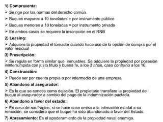 1) Compraventa:
 Se rige por las normas del derecho común.
 Buques mayores a 10 toneladas = por instrumento público
 Buques menores a 10 toneladas = por instrumento privado
 En ambos casos se requiere la inscripción en el RNB
2) Leasing:
 Adquiere la propiedad el tomador cuando hace uso de la opción de compra por el
valor residual
3) Prescripción:
 Se regula en forma similar que inmuebles. Se adquiere la propiedad por posesión
ininterrumpida con justo título y buena fe, a los 3 años, caso contrario a los 10.
4) Construcción:
 Puede ser por cuenta propia o por intermedio de una empresa.
5) Abandono al asegurador:
 Es lo que se conoce como dejación. El propietario transfiere la propiedad del
buque al asegurador a cambio del pago de la indemnización pactada.
6) Abandono a favor del estado:
 En caso de naufragios, si se hace caso omiso a la intimación estatal a su
remoción, se considera que el buque ha sido abandonado a favor del Estado.
7) Apresamiento: Es el apoderamiento de la propiedad naval enemiga.
 