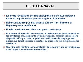 HIPOTECA NAVAL
La ley de navegación permite al propietario constituir hipoteca
sobre el buque siempre que sea mayor a 10 toneladas.
Debe constituirse por instrumento público, inscribirse en el
Registro y en el certificado.
Puede constituirse en viaje o en puerto extranjero.
El acreedor hipotecario tiene derecho de preferencia en forma inmediata a
los privilegios previstos por la ley de navegación. También tiene derecho
de persecución y en caso de pérdida o inutilización del buque, puede
ejercer sus derechos sobre los restos, su producido, las indemnizaciones
o seguros.
Se extingue la hipoteca, por cancelación de la deuda o por su vencimiento
a los 3 años si no hubiese sido renovada.
 