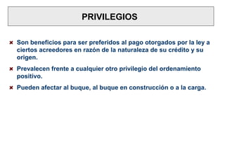 PRIVILEGIOS
Son beneficios para ser preferidos al pago otorgados por la ley a
ciertos acreedores en razón de la naturaleza de su crédito y su
origen.
Prevalecen frente a cualquier otro privilegio del ordenamiento
positivo.
Pueden afectar al buque, al buque en construcción o a la carga.
 