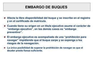 EMBARGO DE BUQUES
Afecta la libre disponibilidad del buque y se inscribe en el registro
y en el certificado de matrícula.
Cuando tiene su origen en un título ejecutivo asume el carácter de
“embargo ejecutivo”, en los demás casos es “embargo
preventivo”.
El embargo ejecutivo es acompañado de una “prohibición para
navegar” impidiendo que el buque zarpe y se exponga a los
riesgos de la navegación.
La única posibilidad de superar la prohibición de navegar es que el
deudor preste fianza suficiente.
 