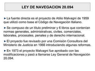 LEY DE NAVEGACION 20.094
La fuente directa es el proyecto de Atilio Malvagni de 1959
que utilizó como base el Código de Navegación Italiano.
Se compuso de un título preliminar y 6 libros que contenían
normas generales, administrativas, civiles, comerciales,
laborales, procesales, penales y de derecho internacional.
El proyecto fue revisado por una Comisión Consultora del
Ministerio de Justicia en 1966 introduciendo algunas reformas.
En 1973 el proyecto Malvagni fue aprobado con las
modificaciones y pasó a llamarse Ley General de Navegación
20.094.
 