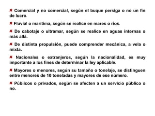 Comercial y no comercial, según el buque persiga o no un fin
de lucro.
Fluvial o marítima, según se realice en mares o ríos.
De cabotaje o ultramar, según se realice en aguas internas o
más allá.
De distinta propulsión, puede comprender mecánica, a vela o
mixta.
Nacionales o extranjeros, según la nacionalidad, es muy
importante a los fines de determinar la ley aplicable.
Mayores o menores, según su tamaño o tonelaje, se distinguen
entre menores de 10 toneladas y mayores de ese número.
Públicos o privados, según se afecten a un servicio público o
no.
 