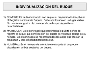 INDIVIDUALIZACION DEL BUQUE
1) NOMBRE: Es la denominación con la que su propietario lo inscribe en
el Registro Nacional de Buques. Debe ser llevado en un lugar visible.
No puede ser igual a otro anterior de un buque de similares
características.
2) MATRICULA: Es el certificado que documenta el puerto donde se
registra el buque. La identificación del puerto se visualiza debajo de su
nombre. En el certificado se registran todos los actos que afectan la
propiedad y libre disponibilidad del buque.
3) NUMERAL: Es el número de la matrícula otorgada al buque, se
visualiza en ambos costados del buque.
 