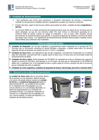 COLEGIO SAN JOSÉ SS.CC.                                                      INFORMÁTICA APLICADA
         Departamento de Expresión Artística y Tecnología                                1º DE BACHILLERATO




9.- Unidades de Almacenamiento
     •    Son periféricos que sirven para almacenar y recuperar información de archivos o programas.
         También se les denomina unidades lectoras o grabadoras y pueden ser internas o externas.
    •    Existen dos tipos, según la técnica que utilicen para grabar los datos: unidades de disco magnéticas y
         ópticas.
    •    La memoria RAM es un lugar provisional de almacenamiento para los datos de los archivos que se
         están utilizando, ya que es una memoria volátil. Por este motivo, la información guardada en la
         memoria RAM se pierde cuando se apaga el ordenador y, por lo tanto, éste necesita formas
         permanentes de almacenamiento para guardar y recuperar programas de software y archivos de datos
         que desee usar a diario. Los dispositivos de almacenamiento (también denominados unidades) fueron
         desarrollados para satisfacer esta necesidad.

                                             TIPOS DE UNIDADES DE DISCO
•   unidades de disquetes: son de tipo magnético y generalmente están integradas en la carcasa del PC.
    Permiten leer la información contenida en discos flexibles o disquetes, o grabar sobre ellos. Su tamaño
    depende del tipo de disquete, así podrán ser de 3 ½ 0 de 5 ¼ pulgadas.
•   Unidades de disco duro: son dispositivos fijos de tipo magnético, normalmente introducidos en el módulo
    base del ordenador, que permiten leer o grabar sobre el disco duro. El disco duro es el principal medio de
    almacenamiento de datos.
•   Unidades de disco óptico: lector/grabador de CD-ROM. Su velocidad de mide en Kilobytes por segundo,
    siendo la mínima de 150 Kb/s, que equivale a un CD audio. Se dice que la velocidad de un CD-ROM es
    doble (x2) o cuádruple (x4), si su velocidad es dos o cuatro veces la mínima; aunque hoy día lo normal es
    que su velocidad sea x32, en adelante.
•   Unidades de cinta magnética, unidades de paquetes de discos, Zip-Iomega, pen-drive, memoria flash

9.1.- Ubicación de las unidades de almacenamiento

La unidad de disco duro (1) se encuentra dentro
de la carcasa y no es necesario obtener acceso
a la misma. Se puede obtener acceso a la unidad
de CD (2) y la unidad de disquetes (3) desde el
panel frontal del PC . La unidad de CD consiste
en un dispositivo de 5,25 pulgadas con una
ranura cubierta o con una bandeja deslizable, un
botón de carga/expulsión y un indicador de
actividad luminoso. La unidad de disquetes (3)
consiste en un dispositivo de 3,5 pulgadas con
una ranura cubierta, un botón de expulsión y un
indicador de actividad luminoso.
 