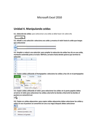 Microsoft Excel 2010
Unidad 4. Manipulando celdas
4.1. Selección de celdas: para seleccionar una celda se debe hacer clic sobre ella
4.2. Añadir a una selección: selecciona una celda y arrastra el ratón hasta la celda que tengas
que seleccionar
4.3. Ampliar o reducir una selección: para ampliar la reducción de celdas haz clic en una celda,
mantenlo sostenido junta a la tecla MAYUS y arrastra hasta donde quieras que termine la
selección
4.4. Copiar celdas utilizando el Portapapeles: selecciona las celdas y haz clic en el portapapeles
4.5. Copiar celdas utilizando el ratón: para seleccionar las celdas sin la porta papeles debes
arrastrar el ratón para seleccionar las celdas y borrarle los bordes al borrarle los bordes el
puntero se convertirá así:
4.6. Copiar en celdas adyacentes: para copiar celdas adyacentes debes seleccionar las celdas y
soltar en eso el puntero se convertirá en una cruz negra después debes seleccionar
 