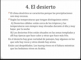 4. El desierto
0 El clima desértico se caracteriza porque las precipitaciones
son muy escasas.
0 Según las temperaturas que tengan distinguimos entre:
A) Desiertos cálidos: están cerca de los trópicos y las
temperaturas son siempre muy elevadas durante el día y muy
bajas por la noche
B) Los desiertos fríos están situados en las zonas templadas y
allí hay épocas que hace calor y otras que hace más frío.
En el desierto hay gran variedad de paisajes, hay algunos en los
que solo hay rocas y otros donde hay arena.
Están casi despoblados. Los tuareg viven en el Sahara mientras
que los beduinos viven en Arabia.
 