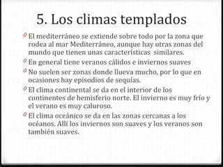 5. Los climas templados
0 El mediterráneo se extiende sobre todo por la zona que
rodea al mar Mediterráneo, aunque hay otras zonas del
mundo que tienen unas características similares.
0 En general tiene veranos cálidos e inviernos suaves
0 No suelen ser zonas donde llueva mucho, por lo que en
ocasiones hay episodios de sequías.
0 El clima continental se da en el interior de los
continentes de hemisferio norte. El invierno es muy frío y
el verano es muy caluroso.
0 El clima oceánico se da en las zonas cercanas a los
océanos. Allí los inviernos son suaves y los veranos son
también suaves.
 