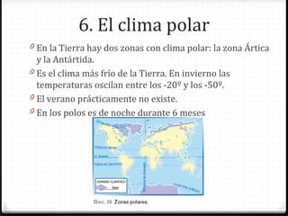 6. El clima polar
0 En la Tierra hay dos zonas con clima polar: la zona Ártica
y la Antártida.
0 Es el clima más frío de la Tierra. En invierno las
temperaturas oscilan entre los -20º y los -50º.
0 El verano prácticamente no existe.
0 En los polos es de noche durante 6 meses
 