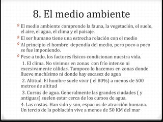 8. El medio ambiente
0 El medio ambiente comprende la fauna, la vegetación, el suelo,
el aire, el agua, el clima y el paisaje.
0 El ser humano tiene una estrecha relación con el medio
0 Al principio el hombre dependía del medio, pero poco a poco
se fue imponiendo.
0 Pese a todo, los factores físicos condicionan nuestra vida.
1. El clima. No vivimos en zonas con frío intenso ni
excesivamente cálidas. Tampoco lo hacemos en zonas donde
llueve muchísimo ni donde hay escasez de agua
2. Altitud. El hombre suele vivir ( el 80%) a menos de 500
metros de altitud
3. Cursos de agua. Generalmente las grandes ciudades ( y
antiguas) suelen estar cerca de los cursos de agua.
4. Las costas. Han sido y son, espacios de atracción humana.
Un tercio de la población vive a menos de 50 KM del mar
 