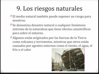 9. Los riesgos naturales
0 El medio natural también puede suponer un riesgo para
nosotros.
0 Se denomina desastre natural a cualquier fenómeno
extremo de la naturaleza que tiene efectos catastróficos
para sobre el entorno.
0 Algunos están originados por las fuerzas de la Tierra
como volcanes y terremotos, mientras que otros están
causados por agentes externos como el viento, el agua, el
frío o el calor
 
