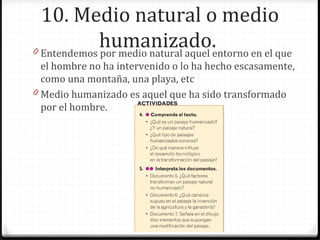 10. Medio natural o medio
humanizado.0 Entendemos por medio natural aquel entorno en el que
el hombre no ha intervenido o lo ha hecho escasamente,
como una montaña, una playa, etc
0 Medio humanizado es aquel que ha sido transformado
por el hombre.
 
