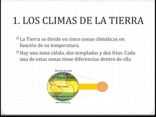 1. LOS CLIMAS DE LA TIERRA
0 La Tierra se divide en cinco zonas climáticas en
función de su temperatura.
0 Hay una zona cálida, dos templadas y dos frías. Cada
una de estas zonas tiene diferencias dentro de ella
 