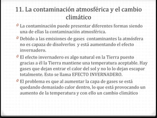 11. La contaminación atmosférica y el cambio
climático
0 La contaminación puede presentar diferentes formas siendo
una de ellas la contaminación atmosférica.
0 Debido a las emisiones de gases contaminantes la atmósfera
no es capaza de disolverlos y está aumentando el efecto
invernadero.
0 El efecto invernadero es algo natural en la Tierra puesto
gracias a él la Tierra mantiene una temperatura aceptable. Hay
gases que dejan entrar el calor del sol y no lo lo dejan escapar
totalmente. Esto se llama EFECTO INVERNADERO.
0 El problema es que al aumentar la capa de gases se está
quedando demasiado calor dentro, lo que está provocando un
aumento de la temperatura y con ello un cambio climático
 