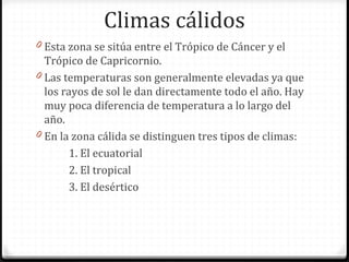 Climas cálidos
0 Esta zona se sitúa entre el Trópico de Cáncer y el
Trópico de Capricornio.
0 Las temperaturas son generalmente elevadas ya que
los rayos de sol le dan directamente todo el año. Hay
muy poca diferencia de temperatura a lo largo del
año.
0 En la zona cálida se distinguen tres tipos de climas:
1. El ecuatorial
2. El tropical
3. El desértico
 