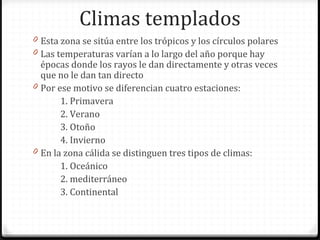 Climas templados
0 Esta zona se sitúa entre los trópicos y los círculos polares
0 Las temperaturas varían a lo largo del año porque hay
épocas donde los rayos le dan directamente y otras veces
que no le dan tan directo
0 Por ese motivo se diferencian cuatro estaciones:
1. Primavera
2. Verano
3. Otoño
4. Invierno
0 En la zona cálida se distinguen tres tipos de climas:
1. Oceánico
2. mediterráneo
3. Continental
 