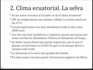 2. Clima ecuatorial. La selva
0 En las zonas cercanas al Ecuador se da el clima ecuatorial
0 Allí, las temperaturas son siempre cálidas. La media anual son
los 27ºC.
0 Las precipitaciones son muy abundantes todo el año ( unos
2000 mm)
0 Los ríos son muy caudalosos y regulares, puesto que pasan por
zonas con lluvias abundantes. Destaca el Amazonas, el Congo…
0 AL haber mucha lluvia hay mucha vegetación, por lo que el
paisaje característico es la SELVA, que es un bosque denso y
siempre está verde.
0 La Amazonia es la selva más grande del mundo
0 En estas zonas vive poca gente. Destacan los pigmeos de África
 