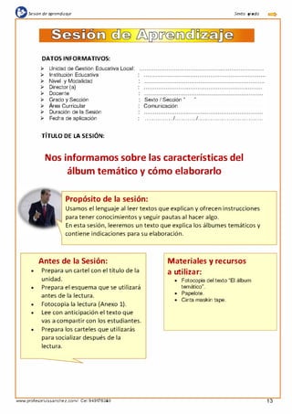 {l:sesión de aprendizaje Sexta grada
1
DATOS INFORMATIVOS:
¡;.. Unidad de Gestión Educativa Local:
¡;.. Institución Educativa
¡;.. Nivel y Modalidad
¡;.. Director (a)
¡;.. Docente
¡;.. Grado y Sección
¡;.. Área Curricular
Sexto I Sección "
Comunicación
"
1
¡;.. Duración de la Sesión
¡;.. Fecha de aplicación ................1............1. ...................................
TÍTULO DE LA SESIÓN:
Nos informamos sobre las características del
álbum temático y cómo elaborarlo
Propósito de la sesión:
Usamos el lenguaje al leer textos que explican y ofrecen instrucciones
para tener conocimientos y seguir pautas al hacer algo.
En esta sesión, leeremos un texto que explica los álbumes temáticos y
contiene indicaciones para su elaboración.
Antes de la Sesión:
• Prepara un cartel con el título de la
unidad.
• Prepara el esquema que se utilizará
antes de la lectura.
• Fotocopia la lectura (Anexo 1).
• Lee con anticipación el texto que
vas a compartir con los estudiantes.
• Prepara los carteles que utilizarás
para socializar después de la
lectura.
www.profesorluissanchez.com/ Cel 949176380
Materiales y recursos
a utilizar:
• Fotocopia del texto "El álbum
temático".
• Papelote.
• Cinta maskin tape.
13
 
