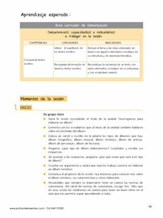Aprendizaje esperado .
�
Are.o. curriculo.r de Comunico.ción
Competencia(s), capacidad(es) e indicador(es)
a trabajar en la sesión
COMPETENCIAS CAPACIDADES INDICADORES
Infiere el significado de Deduce el tema y las ideas principales en
los textos escritos. textos con algunos elementos complejos en
su estructura y de diversidad temática.
Comprende textos
escritos. Reorganiza información de Reconstruye la secuencia de un texto con
diversos textos escritos. varios elementos complejos en su estructura
y con vocabulario variado.
Momentos de la sesión
1. 1111(;1() .............•.•.•......•.•.•..........•.•.•........•...•........ ....•.•......•...•......... .•.•. •.
En grupo clase
• Inicia la sesión recordando el título de la unidad "Investigamos para
elaborar un álbum".
e Comenta con los estudiantes que al inicio de la unidad también hablaron
sobre el contenido del álbum.
• Coloca un cartel o escribe en la pizarra los tipos de álbumes que hay:
álbum fotográfico, álbum musical, álbum temático, álbum de artistas,
álbum de personajes, álbum de historias.
• Pregunta: ¿qué tipo de álbum elaboraremos? Escúchalos y escribe sus
respuestas.
• De acuerdo a las respuestas, pregunta: ¿por qué creen que será este tipo
de álbum?
• Escucha sus argumentos y aclara que nuestro trabajo consiste en elaborar
un álbum temático.
• Comunica el propósito de la sesión: Hoy leeremos para conocer más sobre
el álbum temático, sus características y cómo elaborarlo.
• Recuérdales que siempre es importante tener en cuenta las normas de
convivencia. Del cartel de normas de convivencia, escoge tres. Diles que
en esta sesión las tendremos en cuenta para tener un buen clima en el
aula que nos permita seguir aprendiendo a todos.
www.profesorluissanchez.com/ Cel 949176380
14
 
