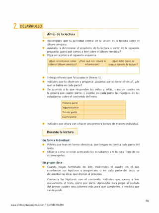 2. DESARROLLO • • • • ••••• • • • • • • • •••••••• • • • • • • • • • ••••••••• • • • • • • •••••••• • • • • • • • • •••••• • • • • • • • • • •••••••••
Antes de la lectura 1
-
• Recuérdales que la actividad central de la sesión es la lectura sobre el
álbum temático.
• Ayúdalos a determinar el propósito de la lectura a partir de la siguiente
pregunta: ¿para qué vamos a leer sobre el álbum temático?
• Pega en la pizarra el siguiente esquema:
¿Qué necesitamos saber ¿Para qué nos servirá la
sobre el álbum temático? información?
• Entrega el texto que fotocopiaste (Anexo 1).
¿Qué debo tener en
cuenta durante la lectura?
1
• lndícales que lo observen y pregunta: ¿cuántas partes tiene el texto?, ¿de
qué se habla en cada parte?
• De acuerdo a lo que respondan los niños y niñas, traza un cuadro en
la pizarra con cuatro partes y escribe en cada parte las hipótesis de los
estudiantes sobre el contenido del texto.
Primera parte
Segunda parte
Tercera parte
Cuarta parte
• lndícales que ahora van a hacer una primera lectura de manera individual.
-
Durante la lectura
- -
En forma individual
• Pídeles que lean en forma silenciosa, que tengan en cuenta cada parte del
texto.
• Observa cómo se están acercando los estudiantes a la lectura. Trata de no
interrumpírlos.
En grupo clase
• Cuando hayan terminado de leer, muéstrales el cuadro en el que
escribieron sus hipótesis y pregúntales si en cada parte del texto se
desarrollan las ideas que dijeron al principio.
Contrasta las hipótesis con el contenido. lndícales que vamos a leer
nuevamente el texto, parte por parte. Aprovecha para pegar al costado
del primer cuadro una columna más para que completen, a medida que
van leyendo.
www.profesorluissanchez.com / Cel 949176380
15
 