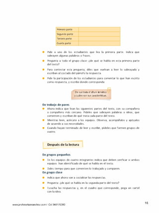 Primera parte
Segunda parte
'
Tercera parte
+Cuarta parte
• Pide a uno de los estudiantes que lea la primera parte. Indica que
subrayen algunas palabras o frases.
• Pregunta a todo el grupo clase: ¿de qué se habla en esta primera parte
del texto?
• Para contestar esta pregunta, diles que vuelvan a leer lo subrayado y
escriban al costado del párrafo la respuesta.
• Pide la participación de los estudiantes para comentar lo que han escrito
como respuesta, y escribe donde corresponda:
En trabajo de pares
De qué trata el álbum temático
y cuáles son sus caracteristicas.
• Ahora indica que lean las siguientes partes del texto, con su compañera
o compañero más cercano. Pídeles que subrayen palabras o ideas, que
comenten y escriban de qué trata cada parte del texto.
• Mientras leen, acércate a los equipos. Observa, acompáñalos y apóyalos
de acuerdo a sus necesidades.
• Cuando hayan terminado de leer y escribir, pídeles que formen grupos de
cuatro.
Después de la lectura 1
- -
En grupos pequeños
• En los equipos de cuatro integrantes indica que deben verificar si ambos
equipos han identificado de qué se habla en el texto.
• Dales tiempo para que comenten lo trabajado y comparen.
En grupo clase
• Indica que ahora van a socializar las respuestas.
• Pregunta: ¿de qué se habla en la segunda parte del texto?
• Escucha las respuestas y, en el cuadro que corresponde, pega un cartel
con la idea.
www.profesorluissanchez.com/ Cel 949176380
16
 