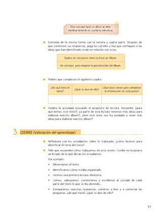 Dice que para hacer un álbum se debe
planificar teniendo en cuenta su estructura.
• Continúa de la misma forma con la tercera y cuarta parte. Después de
que comenten sus respuestas, pega los carteles y haz que verifiquen si las
ideas que han identificado están en relación con estas.
Explica en seis pasos cómo se hace un álbum.
Da consejos para mejorar la presentación del álbum.
• Pídeles que completen el siguiente cuadro:
¿De qué trata el
texto?
¿Qué se dice de ello?
¿Qué ideas sirven para completar
la información en cada parte?
• Finaliza la actividad revisando el propósito de lectura. Recuerda: ¿para
qué leímos este texto?, ¿a partir de esta lectura tenemos más ideas para
elaborar nuestro álbum?, ¿leer este texto nos ha ayudado a tener más
ideas para elaborar nuestro álbum?
3. CIERRE (Valoración del a rendizaje) •••••••••••••••••••••••••••••••••• ••••••••••••• •••••• ••
-
• Reflexiona con los estudiantes sobre lo trabajado: ¿cómo hicimos para
identificar el tema del texto?
• Pide que recuerden cómo trabajamos en esta sesión. Escribe en la pizarra
un listado de lo que dictan los estudiantes.
Por ejemplo:
•
Observamos el texto.
•
Identificamos cómo estaba organizado.
•
Hicimos una primera lectura silenciosa.
•
Leímos, subrayamos, comentamos y escribimos al costado de cada
parte del texto lo que se iba diciendo...
•
Comparamos nuestras respuestas, volvimos a leer y a contestar las
preguntas: ¿de qué trata?, ¿qué se dice de ello?
1 7
 