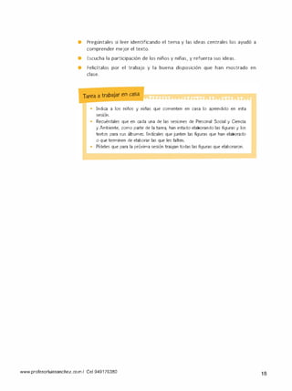 • Pregúntales si leer identificando el tema y las ideas centrales los ayudó a
comprender mejor el texto.
• Escucha la participación de los niños y niñas, y refuerza sus ideas.
• Felicítalos por el trabajo y la buena disposición que han mostrado en
clase.
Tarea a trabajar en casa
• Indica a los niños y niñas que comenten en casa lo aprendido en esta
ses1on.
•
Recuérdales que en cada una de las sesiones de Personal Social y Ciencia
y Ambiente. como parte de la tarea, han estado elaborando las figuras y los
textos para sus álbumes. lndícales que junten las figuras que han elaborado
o que terminen de elaborar las que les falten.
• Pídeles que para la próxima sesión traigan todas las figuras que elaboraron.
www.profesorluissanchez.co m / Cel 949176380 18
 