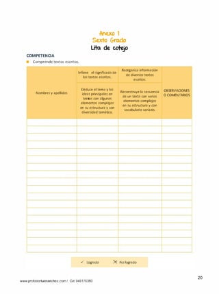 COMPETENCIA
• Comprende textos escritos.
lcne.xo 1
Se.xto Grodo
Lita de cotejo
Infiere el significado de
Reorganiza información
de diversos textos
los textos escritos.
escritos.
Deduce el tema y las
Reconstruye la secuenciaNombres y apellidos ideas principales en
de un texto con varios
textos con algunos
elementos complejos
elementos complejos
en su estructura y con
en su estructura y con
vocabulario variado.
diversidad temática.
../ Logrado X No logrado
www.profesorluissanchez.com I Cel 949176380
OBSERVACIONES
O COMENTARIOS
20
 