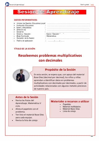 (l:sesión de aprendizaje Sexto grado =:>
•
•
•
•
Sesiá
-
i!aJe
DATOS INFORMATIVOS:
)> Unidad de Gestión Educativa Local:
)> Institución Educativa
)> Nivel y Modalidad
)> Director (a)
,. Docente
,. Grado y Sección
,. Área Curricular
,. Duración de la Sesión
,. Fecha de aplicación
TÍTULO DE LA SESIÓN:
: Sexto I Sección "
"
: Matemática
: ................/............/. . . . . . . . . . ..
Resolvemos problemas multiplicativos
con decimales
Propósito de la Sesión
En esta sesión, se espera que, con apoyo del material
Base Diez (decimal por decimal), los niños y niñas
aprendan a identificar datos en problemas
multiplicativos con decimales por decimales, a partir de
actividades relacionadas con algunos metales preciosos
de nuestro país.
Antes de la Sesión
Revisa las Rutas del
Aprendizaje, Matemática V
ciclo.
Alista el papelote con el
problema.
Ten listo el material Base Diez
para cada equipo.
Revisa la 1ista de cotejo
)
/
Materiales o recursos a utilizar
• Papelote.
• Material multibásico.
• Material Base Diez.
• Lista de cotejo
44
 