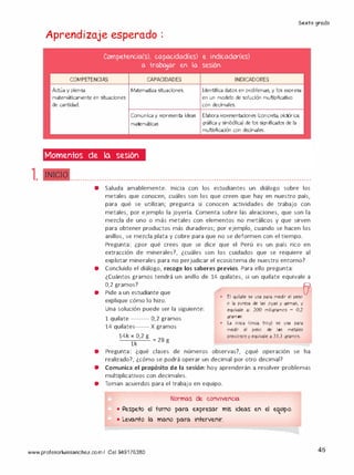 Sexto grado
l.
Aprendizaje esperado :
Competencia(s), capacidad(es) e indicador(es)
a -trabajar en la sesión
COMPETENCIAS CAPACIDADES INDICADORES
Actúa y piensa Matematiza situaciones. 1dentifica datos en problemas, y los expresa
en un modelo de solución multiplicativo
con decimales.
matemáticamente en situaciones
de cantidad.
Comunica y representa ideas Elabora representaciones (concreta, pictórica.
matemáticas gráfica y simbólica) de los significados de la
multiplicación con decimales.
Momentos de la sesión
INICIO---- ...................................................................................................
• Saluda amablemente. Inicia con los estudiantes un diálogo sobre los
metales que conocen, cuáles son los que creen que hay en nuestro país,
para qué se utilizan; pregunta si conocen actividades de trabajo con
metales, por ejemplo la joyería. Comenta sobre las aleaciones, que son la
mezcla de uno o más metales con elementos no metálicos y que sirven
para obtener productos más duraderos; por ejemplo, cuando se hacen los
anillos, se mezcla plata y cobre para que no se deformen con el tiempo.
Pregunta: ¿por qué crees que se dice que el Perú es un país rico en
extracción de minerales?, ¿cuáles son los cuidados que se requiere al
explotar minerales para no perjudicar el ecosistema de nuestro entorno?
• Concluido el diálogo, recoge los saberes previos. Para ello pregunta:
•
¿Cuántos gramos tendrá un anillo de
0,2 gramos?
Pide a un estudiante que
explique cómo lo hizo.
Una solución puede ser la siguiente:
1 quilate --------- 0,2 gramos
14 quilates------- X gramos
14k X 0,2 g
: 28
lk
g
14 quilates, si un quilate equivale a
•
El quilate se usa para medir el peso01
o la pureza de las joyas y gemas, y
equivale a: 200 miligramos = 0,2
gramos
•
la onza (onza troy) se usa para
medir el peso de 1os metales
preciosos y equivale a 31,1 gramos.
• Pregunta: ¿qué clases de números observas?, ¿qué operación se ha
realizado?, ¿cómo se podrá operar un decimal por otro decimal?
• Comunica el propósito de la sesión: hoy aprenderán a resolver problemas
multiplicativos con decimales.
• Toman acuerdos para el trabajo en equipo.
Normas de convivencia
• Respeto el tvrno para expresar mis ideas en el eq_uipo.
• Levanto la mano para intervenir.
www.profesorluissanchez.com/ Cel 949176380 45
 