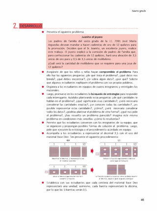 'l.
Sexto grado
•• • • • • • • • • • ••••••• • • • • • • •••••••• • • • • • • •••••••• • • • • • ••••••••• • • • • • • •••••• • • • • • • • • ••••••••
• Presenta el siguiente problema:
Juanito el joyero
Los padres de familia del sexto grado de la l.E. 7081 José María
Arguedas desean mandar a hacer cadenitas de oro de 12 quilates para
la promoción. Deciden que el Sr. Juanito, un excelente joyero, realice
este trabajo. El joyero explicó a la comisión de padres de familia que,
para confeccionar las cadenitas de 12 quilates, hará una aleación de 3,S
onzas de oro puro y O,S de 3,S onzas de molibdeno.
¿Cuál será la cantidad de molibdeno que se requiere para una joya de
12 quilates?
• Asegúrate de que los n1nos y n1nas hayan comprendido el problema. Para
ello haz las siguientes preguntas: ¿de qué trata el problema?, ¿qué datos nos
brinda?, ¿qué debes encontrar?; ¿te sobra algún dato?, ¿por qué? Solicite
que algunos estudiantes expliquen el problema con sus propias palabras.
• Organiza a los estudiantes en equipos de cuatro integrantes y entrégales los
materiales.
• Luego, promueve en los estudiantes la búsqueda de estrategias para responder
cada interrogante. Ayúdalos planteando estas preguntas: ¿de qué cantidades te
hablan en el problema?, ¿qué significarán esas cantidades?, ¿será necesario
considerar las cantidades exactas?, ¿se conocen todas las cantidades?, ¿es
posible representar estas cantidades?, ¿cómo?, ¿será necesario considerar
todos los datos?, ¿podrías plantear el problema de otra forma?, ¿qué nos pide
el problema?, ¿has resuelto un problema parecido? Imagina este mismo
problema en condiciones más sencillas: ¿cómo lo resolverías?
• Permite que los estudiantes conversen con los integrantes de su equipo, que
se organicen y propongan posibles formas de solución al problema. Luego,
pide que ejecuten la estrategia o el procedimiento acordado en equipo.
• Acompaña a los estudiantes a representar el decimal 3,S con el uso del
material Base Diez. Ten presente el siguiente procedimiento:
0,0
Identificar el decimal, y representarlo con
el material concreto.
ubicar al decimal que resulte más fácil
convertir a fracción.
3,5
Seialar la fracción equivalente al decimal
con e1 que se trabajará.
La fracción ayudará a visualizar cómo se debe repartir
el decimal, según lo que se quiera averiguar.
• Establezca con sus estudiantes que cada centena del material Base Diez
representará una unidad; asimismo, cada barrita representará la décima,
por lo que las S barritas serán 0,5.
46
 